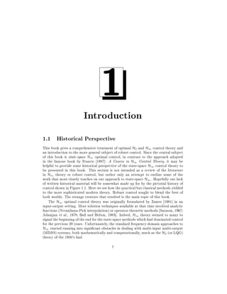 1

Introduction
1.1 Historical Perspective
This book gives a comprehensive treatment of optimal H2 and H1 control theory and
an introduction to the more general subject of robust control. Since the central subject
of this book is state-space H1 optimal control, in contrast to the approach adopted
in the famous book by Francis 1987]: A Course in H1 Control Theory, it may be
helpful to provide some historical perspective of the state-space H1 control theory to
be presented in this book. This section is not intended as a review of the literature
in H1 theory or robust control, but rather only an attempt to outline some of the
work that most closely touches on our approach to state-space H1 . Hopefully our lack
of written historical material will be somewhat made up for by the pictorial history of
control shown in Figure 1.1. Here we see how the practical but classical methods yielded
to the more sophisticated modern theory. Robust control sought to blend the best of
both worlds. The strange creature that resulted is the main topic of this book.
The H1 optimal control theory was originally formulated by Zames 1981] in an
input-output setting. Most solution techniques available at that time involved analytic
functions (Nevanlinna-Pick interpolation) or operator-theoretic methods Sarason, 1967
Adamjan et al., 1978 Ball and Helton, 1983]. Indeed, H1 theory seemed to many to
signal the beginning of the end for the state-space methods which had dominated control
for the previous 20 years. Unfortunately, the standard frequency-domain approaches to
H1 started running into signi cant obstacles in dealing with multi-input multi-output
(MIMO) systems, both mathematically and computationally, much as the H2 (or LQG)
theory of the 1950's had.
1

 