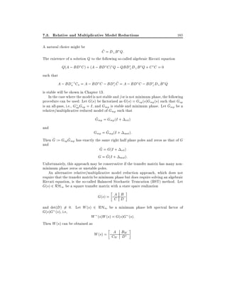 7.3. Relative and Multiplicative Model Reductions
A natural choice might be

165

~
C = D?B Q:

The existence of a solution Q to the following so-called algebraic Riccati equation

Q(A ; BD C ) + (A ; BD C ) Q ; QBD? D? B Q + C C = 0
such that
;
~
A ; BDa 1 Ca = A ; BD C ; BD? C = A ; BD C ; BD?D? B Q

is stable will be shown in Chapter 13.
In the case where the model is not stable and /or is not minimum phase, the following
procedure can be used: Let G(s) be factorized as G(s) = Gap (s)Gmp (s) such that Gap
^
is an all-pass, i.e., Gap Gap = I , and Gmp is stable and minimum phase. Let Gmp be a
relative/multiplicative reduced model of Gmp such that
^
Gmp = Gmp (I +
and

^
Gmp = Gmp (I +

rel )
mul ):

^
^
Then G := Gap Gmp has exactly the same right half plane poles and zeros as that of G
and
^
G = G(I + rel )
^
G = G(I + mul):
Unfortunately, this approach may be conservative if the transfer matrix has many nonminimum phase zeros or unstable poles.
An alternative relative/multiplicative model reduction approach, which does not
require that the transfer matrix be minimum phase but does require solving an algebraic
Riccati equation, is the so-called Balanced Stochastic Truncation (BST) method. Let
G(s) 2 RH1 be a square transfer matrix with a state space realization

A B
G(s) = C D
and det(D) 6= 0. Let W (s) 2 RH1 be a minimum phase left spectral factor of
G(s)G (s), i.e,
W (s)W (s) = G(s)G (s):
Then W (s) can be obtained as

W (s) = CA BW
W D

 