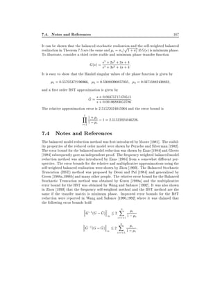 7.4. Notes and References

167

It can be shown that the balanced stochastic realization and the self-weighted balanced
p
realization in Theorem 7.5 are the same and i = i = 1 + i2 if G(s) is minimum phase.
To illustrate, consider a third order stable and minimum phase transfer function

s3 + 2s2 + 3s + 4
G(s) = s3 + 3s2 + 4s + 4 :
It is easy to show that the Hankel singular values of the phase function is given by
1 = 0:55705372196966

2 = 0:53088390857035

3 = 0:03715882438832

and a rst order BST approximation is given by
^ s + 0 00375717470515
G = s + 0::00106883052786:
The relative approximation error is 2:51522024045904 and the error bound is
3
Y 1+

i

; 1 = 2:51522024046226:
i=2 1 ; i

7.4 Notes and References
The balanced model reduction method was rst introduced by Moore 1981]. The stability properties of the reduced order model were shown by Pernebo and Silverman 1982].
The error bound for the balanced model reduction was shown by Enns 1984] and Glover
1984] subsequently gave an independent proof. The frequency weighted balanced model
reduction method was also introduced by Enns 1984] from a somewhat di erent perspective. The error bounds for the relative and multiplicative approximations using the
self-weighted balanced realization were shown by Zhou 1993]. The Balanced Stochastic
Truncation (BST) method was proposed by Desai and Pal 1984] and generalized by
Green 1988a,1988b] and many other people. The relative error bound for the Balanced
Stochastic Truncation method was obtained by Green 1988a] and the multiplicative
error bound for the BST was obtained by Wang and Safonov 1992]. It was also shown
in Zhou 1993] that the frequency self-weighted method and the BST method are the
same if the transfer matrix is minimum phase. Improved error bounds for the BST
reduction were reported in Wang and Safonov 1990,1992] where it was claimed that
the following error bounds hold
n
X

i
^
G;1 (G ; G) 1 2
1; i
i=r+1

^
^
G;1 (G ; G)

1

2

n
X

i
1; i:
i=r+1

 