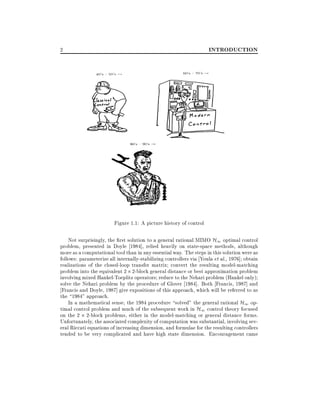INTRODUCTION

2

Figure 1.1: A picture history of control
Not surprisingly, the rst solution to a general rational MIMO H1 optimal control
problem, presented in Doyle 1984], relied heavily on state-space methods, although
more as a computational tool than in any essential way. The steps in this solution were as
follows: parameterize all internally-stabilizing controllers via Youla et al., 1976] obtain
realizations of the closed-loop transfer matrix convert the resulting model-matching
problem into the equivalent 2 2-block general distance or best approximation problem
involving mixed Hankel-Toeplitz operators reduce to the Nehari problem (Hankel only)
solve the Nehari problem by the procedure of Glover 1984]. Both Francis, 1987] and
Francis and Doyle, 1987] give expositions of this approach, which will be referred to as
the 1984" approach.
In a mathematical sense, the 1984 procedure solved" the general rational H1 optimal control problem and much of the subsequent work in H1 control theory focused
on the 2 2-block problems, either in the model-matching or general distance forms.
Unfortunately, the associated complexity of computation was substantial, involving several Riccati equations of increasing dimension, and formulae for the resulting controllers
tended to be very complicated and have high state dimension. Encouragement came

 