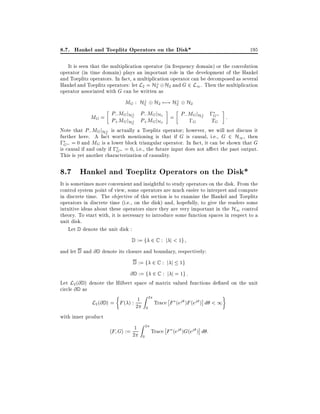 8.7. Hankel and Toeplitz Operators on the Disk*

195

It is seen that the multiplication operator (in frequency domain) or the convolution
operator (in time domain) plays an important role in the development of the Hankel
and Toeplitz operators. In fact, a multiplication operator can be decomposed as several
?
Hankel and Toeplitz operators: let L2 = H2 H2 and G 2 L1 . Then the multiplication
operator associated with G can be written as
?
?
MG : H2 H2 7;! H2 H2
P M j ? P M j
2
2
MG = P; MGjH? P; MGjH2 = P; MGjH? ;G :
;G
TG
+ G H2
+ G H2
Note that P; MG jH? is actually a Toeplitz operator however, we will not discuss it
2
further here. A fact worth mentioning is that if G is causal, i.e., G 2 H1 , then
;G = 0 and MG is a lower block triangular operator. In fact, it can be shown that G

is causal if and only if ;G = 0, i.e., the future input does not a ect the past output.
This is yet another characterization of causality.

8.7 Hankel and Toeplitz Operators on the Disk*
It is sometimes more convenient and insightful to study operators on the disk. From the
control system point of view, some operators are much easier to interpret and compute
in discrete time. The objective of this section is to examine the Hankel and Toeplitz
operators in discrete time (i.e., on the disk) and, hopefully, to give the readers some
intuitive ideas about these operators since they are very important in the H1 control
theory. To start with, it is necessary to introduce some function spaces in respect to a
unit disk.
Let D denote the unit disk :
D

:= f 2 C : j j < 1g

and let D and @ D denote its closure and boundary, respectively:
D

:= f 2 C : j j 1g

@ D := f 2 C : j j = 1g :

Let L2 (@ D ) denote the Hilbert space of matrix valued functions de ned on the unit
circle @ D as
Z 2
L2 (@ D ) = F ( ) : 21
Trace F (ej )F (ej ) d < 1
0
with inner product

hF Gi := 21

Z

2
0

Trace F (ej )G(ej ) d :

 