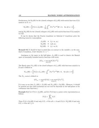 HANKEL NORM APPROXIMATION

196

Furthermore, let H2 (@ D ) be the (closed) subspace of L2 (@ D ) with matrix functions F ( )
analytic in D , i.e.,

H2 (@ D ) = F ( ) 2 L2 (@ D ) : 21

Z

2
0

F (ej )ejn d = 0 for all n > 0

?
and let H2 (@ D ) be the (closed) subspace of L2 (@ D ) with matrix functions F ( ) analytic
in C nD .
It can be shown that the Fourier transform (or bilateral Z transform) gives the
following isometric isomorphism:

L2 (@ D ) = l2 (;1 1)
H2 (@ D ) = l2 0 1)
?
H2 (@ D ) = l2 (;1 0):

Remark 8.3 It should be kept in mind that, in contrast to the variable z in the standard Z -transform, here denotes = z ;1 .
~
Analogous to the space in the half plane, L1 (@ D ) is used to denote the Banach
space of essentially bounded matrix functions with norm

kF k1 = ess sup F (ej ) :
202 ]

The Hardy space H1 (@ D ) is the closed subspace of L1 (@ D ) with functions analytic in
D and is de ned as

H1 (@ D ) = F ( ) 2 L1 (@ D ) :
The H1 norm is de ned as

Z

2
0

F (ej )ejn d = 0 for all n > 0 :

kF k1 := sup F ( )] = ess sup F (ej ) :
2D

202 ]

It is easy to see that L1 (@ D ) L2 (@ D ) and H1 (@ D ) H2 (@ D ). (However, it should
be pointed out that these inclusions are not true for functions in the half planes or for
continuous time functions.)

Example 8.4 Let F ( ) 2 L2 (@ D ), and let F ( ) have a power series representation as
follows:

F( ) =

1
X

i=;1

Fi i :

?
Then F ( ) 2 H2 (@ D ) if and only if Fi = 0 for all i < 0 and F ( ) 2 H2 (@ D ) if and only
if Fi = 0 for all i 0.
3

 