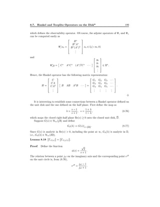 8.7. Hankel and Toeplitz Operators on the Disk*

199

which de nes the observability operator. Of course, the adjoint operators of c and o
can be computed easily as
2

3

B
6 B A
7
x0 = 6 B (A )2 7 x0 2 l2 (;1 0)
6
7
c
4
5
..
.

and

2

oy =

C

AC

6
6
6
4

(A )2 C

y0
y1
y2

3
7
7
7
5

2 Rn :

..
.
Hence, the Hankel operator has the following matrix representation:
2

C
6 CA
H = 6 CA2
6
4
..
.

3
7
7
7
5

2

G1 G2 G3
6 G2 G3 G4
= 6 G3 G4 G5
6
4

B AB A2 B

..
.

..
.

..
.

3

..
.

7
7
7
5

:

3

It is interesting to establish some connections between a Hankel operator de ned on
the unit disk and the one de ned on the half plane. First de ne the map as
1
(8:76)
= s;1 s= 1+
s+
1;
which maps the closed right-half plane Re(s) 0 onto the closed unit disk, D .
Suppose G(s) 2 H1 (j R) and de ne
(8:77)
Gd ( ) := G(s)js= 1; :
1+
Since G(s) is analytic in Re(s) > 0, including the point at 1, Gd ( ) is analytic in D ,
i.e., Gd ( ) 2 H1 (@ D ).
Lemma 8.18 ;G(s) = ;Gd( ) .

Proof. De ne the function

p

(s) = s +21 :

The relation between a point j! on the imaginary axis and the corresponding point ej
on the unit circle is, from (8.76),
ej = j! ; 1 :
j! + 1

 