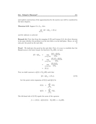 8.8. Nehari's Theorem*

201

and explicit construction of the approximation for the matrix case will be considered in
the later chapters.

Theorem 8.19 Suppose G 2 L1, then
inf kG ; Qk1 = k;Gk

Q2H;
1

and the in mum is achieved.

Remark 8.4 Note that from the mapping (8.76) and Lemma 8.18, the above theorem
is the same whether the problem is on the unit disk or on the half plane. Hence, we will
only give the proof on the unit disk.
~
Proof. We shall give the proof on the unit disk. First, it is easy to establish that the
;
Hankel norm is the lower bound: for xed Q 2 H1 (@ D ), we have
;
kG ; Qk1 = sup k(G kf Q)f k2
k2
? (@ D )
f 2H2
kP+ (G ; Q)f k2
sup
kf k2
? (@ D )
f 2H2
kP+ Gf k2
=
sup
? (@ D ) kf k2
f 2H2
= k;G k :
;
Next we shall construct a Q( ) 2 H1 (@ D ) such that

kG ; Qk1 = k;G k :
Let the power series expansion of G( ) and Q( ) be

G( ) =
Q( ) =

1
X
i=;1
0
X

i=;1

i Gi
i Qi :

The left-hand side of (8.78) equals the norm of the operator
?
f 7;! (G( ) ; Q( ))f ( ) : H2 (@ D ) 7;! L2 (@ D ):

(8:78)

 
