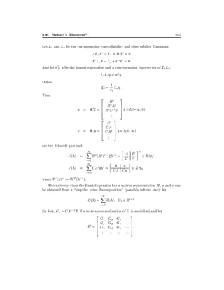 8.8. Nehari's Theorem*

205

Let Lc and Lo be the corresponding controllability and observability Gramians:
ALcA ; Lc + BB = 0
A Lo A ; Lo + C C = 0:
2 , be the largest eigenvalue and a corresponding eigenvector of Lc Lo :
And let 1
2
Lc Lo = 1 :
De ne
:= 1 Lo :
1

Then

2

B
6 B A
6
c = 6 B (A )2
4

u =

..
.

2

C
6 CA
6
o = 6 CA2
4

v =
are the Schmidt pair and

..
.

3
7
7
7
5

2 l2 (;1 0)

3
7
7
7
5

2 l2 0 1)

1
X

B (A )i;1 ;i = A B 2 RH?
2
0
i=1
1
X
A
V( ) =
CAi i = CA C 2 RH2
i=0
U( ) =

where W ( ) := W T ( ;1 ).
Alternatively, since the Hankel operator has a matrix representation H , u and v can
be obtained from a singular value decomposition" (possibly in nite size): let

G( ) =

1
X
i=1

Gi i Gi 2 Rp q

(in fact, Gi = CAi;1 B if a state space realization of G is available) and let
2

G1 G2 G3
6 G2 G3 G4
H = 6 G3 G4 G5
6
4
..
.

..
.

..
.

3

..
.

7
7
7
5

:

 