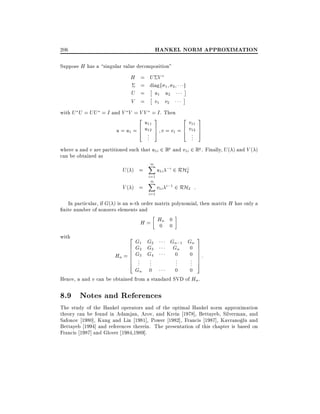 HANKEL NORM APPROXIMATION

206

Suppose H has a singular value decomposition"

H = U V

= diagf 1
U = u1 u2
V = v1 v2

2

with U U = UU = I and V V = V V = I . Then
2

u11
6 u12
u = u1 = 4 .
..

3
7
5

g

2

v11
6 v12
v = v1 = 4 .
..

3
7
5

where u and v are partitioned such that u1i 2 Rp and v1i 2 Rq . Finally, U ( ) and V ( )
can be obtained as

U( ) =
V( ) =

1
X
i=1

1
X
i=1

u1i ;i 2 RH?
2
v1i i;1 2 RH2 :

In particular, if G( ) is an n-th order matrix polynomial, then matrix H has only a
nite number of nonzero elements and
H = Hn 0
0 0
with

2
6
6
=6
6
6
4

G1 G2
G2 G3
G3 G4

Gn;1 Gn
Gn 0

3
7
7
7
7
7
5

0
0 :
..
..
..
.
.
.
Gn 0
0
0
Hence, u and v can be obtained from a standard SVD of Hn .

Hn

..
.

8.9 Notes and References
The study of the Hankel operators and of the optimal Hankel norm approximation
theory can be found in Adamjan, Arov, and Krein 1978], Bettayeb, Silverman, and
Safonov 1980], Kung and Lin 1981], Power 1982], Francis 1987], Kavranoglu and
Bettayeb 1994] and references therein. The presentation of this chapter is based on
Francis 1987] and Glover 1984,1989].

 