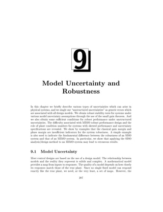 9

Model Uncertainty and
Robustness
In this chapter we brie y describe various types of uncertainties which can arise in
physical systems, and we single out unstructured uncertainties" as generic errors which
are associated with all design models. We obtain robust stability tests for systems under
various model uncertainty assumptions through the use of the small gain theorem. And
we also obtain some su cient conditions for robust performance under unstructured
uncertainties. The di culty associated with MIMO robust performance design and the
role of plant condition numbers for systems with skewed performance and uncertainty
speci cations are revealed. We show by examples that the classical gain margin and
phase margin are insu cient indicators for the system robustness. A simple example
is also used to indicate the fundamental di erence between the robustness of an SISO
system and that of an MIMO system. In particular, we show that applying the SISO
analysis/design method to an MIMO system may lead to erroneous results.

9.1 Model Uncertainty
Most control designs are based on the use of a design model. The relationship between
models and the reality they represent is subtle and complex. A mathematical model
provides a map from inputs to responses. The quality of a model depends on how closely
its responses match those of the true plant. Since no single xed model can respond
exactly like the true plant, we need, at the very least, a set of maps. However, the
207

 
