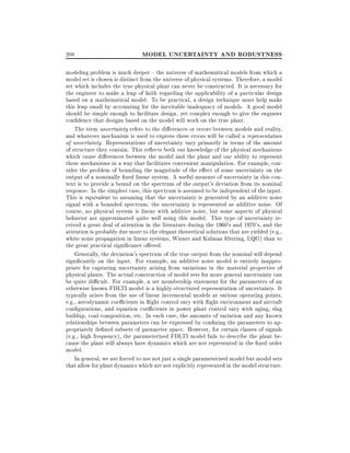 208

MODEL UNCERTAINTY AND ROBUSTNESS

modeling problem is much deeper { the universe of mathematical models from which a
model set is chosen is distinct from the universe of physical systems. Therefore, a model
set which includes the true physical plant can never be constructed. It is necessary for
the engineer to make a leap of faith regarding the applicability of a particular design
based on a mathematical model. To be practical, a design technique must help make
this leap small by accounting for the inevitable inadequacy of models. A good model
should be simple enough to facilitate design, yet complex enough to give the engineer
con dence that designs based on the model will work on the true plant.
The term uncertainty refers to the di erences or errors between models and reality,
and whatever mechanism is used to express these errors will be called a representation
of uncertainty. Representations of uncertainty vary primarily in terms of the amount
of structure they contain. This re ects both our knowledge of the physical mechanisms
which cause di erences between the model and the plant and our ability to represent
these mechanisms in a way that facilitates convenient manipulation. For example, consider the problem of bounding the magnitude of the e ect of some uncertainty on the
output of a nominally xed linear system. A useful measure of uncertainty in this context is to provide a bound on the spectrum of the output's deviation from its nominal
response. In the simplest case, this spectrum is assumed to be independent of the input.
This is equivalent to assuming that the uncertainty is generated by an additive noise
signal with a bounded spectrum the uncertainty is represented as additive noise. Of
course, no physical system is linear with additive noise, but some aspects of physical
behavior are approximated quite well using this model. This type of uncertainty received a great deal of attention in the literature during the 1960's and 1970's, and the
attention is probably due more to the elegant theoretical solutions that are yielded (e.g.,
white noise propagation in linear systems, Wiener and Kalman ltering, LQG) than to
the great practical signi cance o ered.
Generally, the deviation's spectrum of the true output from the nominal will depend
signi cantly on the input. For example, an additive noise model is entirely inappropriate for capturing uncertainty arising from variations in the material properties of
physical plants. The actual construction of model sets for more general uncertainty can
be quite di cult. For example, a set membership statement for the parameters of an
otherwise known FDLTI model is a highly-structured representation of uncertainty. It
typically arises from the use of linear incremental models at various operating points,
e.g., aerodynamic coe cients in ight control vary with ight environment and aircraft
con gurations, and equation coe cients in power plant control vary with aging, slag
buildup, coal composition, etc. In each case, the amounts of variation and any known
relationships between parameters can be expressed by con ning the parameters to appropriately de ned subsets of parameter space. However, for certain classes of signals
(e.g., high frequency), the parameterized FDLTI model fails to describe the plant because the plant will always have dynamics which are not represented in the xed order
model.
In general, we are forced to use not just a single parameterized model but model sets
that allow for plant dynamics which are not explicitly represented in the model structure.

 