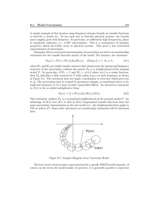 9.1. Model Uncertainty

209

A simple example of this involves using frequency-domain bounds on transfer functions
to describe a model set. To use such sets to describe physical systems, the bounds
must roughly grow with frequency. In particular, at su ciently high frequencies, phase
is completely unknown, i.e., 180o uncertainties. This is a consequence of dynamic
properties which inevitably occur in physical systems. This gives a less structured
representation of uncertainty.
Examples of less-structured representations of uncertainty are direct set membership
statements for the transfer function matrix of the model. For instance, the statement
(j!)] < 1 8! 0
(9:1)
P (s) = P (s) + W1 (s) (s)W2 (s)
where W1 and W2 are stable transfer matrices that characterize the spatial and frequency
structure of the uncertainty, con nes the matrix P to a neighborhood of the nominal
model P . In particular, if W1 = I and W2 = w(s)I where w(s) is a scalar function,
then P describes a disk centered at P with radius w(j!) at each frequency as shown
in Figure 9.1. The statement does not imply a mechanism or structure which gives rise
to . The uncertainty may be caused by parameter changes, as mentioned above or by
neglected dynamics or by a host of other unspeci ed e ects. An alternative statement
to (9.1) is the so-called multiplicative form:
P (s) = (I + W1 (s) (s)W2 (s))P (s):
(9:2)
This statement con nes P to a normalized neighborhood of the nominal model P . An
advantage of (9.2) over (9.1) is that in (9.2) compensated transfer functions have the
same uncertainty representation as the raw model (i.e., the weighting functions apply to
PK as well as P ). Some other alternative set membership statements will be discussed
later.

P(j ω )

w(jω )

Figure 9.1: Nyquist Diagram of an Uncertain Model
The best choice of uncertainty representation for a speci c FDLTI model depends, of
course, on the errors the model makes. In practice, it is generally possible to represent

 