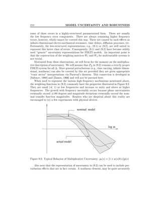 210

MODEL UNCERTAINTY AND ROBUSTNESS

some of these errors in a highly-structured parameterized form. These are usually
the low frequency error components. There are always remaining higher frequency
errors, however, which cannot be covered this way. These are caused by such e ects as
in nite-dimensional electro-mechanical resonance, time delays, di usion processes, etc.
Fortunately, the less-structured representations, e.g., (9.1) or (9.2), are well suited to
represent this latter class of errors. Consequently, (9.1) and (9.2) have become widely
used generic" uncertainty representations for FDLTI models. An important point is
that the construction of the weighting matrices W1 and W2 for multivariable systems is
not trivial.
Motivated from these observations, we will focus for the moment on the multiplicative description of uncertainty. We will assume that P in (9.2) remains a strictly proper
FDLTI system for all . More general perturbations (e.g., time varying, in nite dimensional, nonlinear) can also be covered by this set provided they are given appropriate
conic sector" interpretations via Parseval's theorem. This connection is developed in
Safonov, 1980] and Zames, 1966] and will not be pursued here.
When used to represent the various high frequency mechanisms mentioned above,
the weighting functions in (9.2) commonly have the properties illustrated in Figure 9.2.
They are small ( 1) at low frequencies and increase to unity and above at higher
frequencies. The growth with frequency inevitably occurs because phase uncertainties
eventually exceed 180 degrees and magnitude deviations eventually exceed the nominal transfer function magnitudes. Readers who are skeptical about this reality are
encouraged to try a few experiments with physical devices.
nominal model

log ω

actual model

Figure 9.2: Typical Behavior of Multiplicative Uncertainty: p (s) = 1 + w(s) (s)]p(s)
Also note that the representation of uncertainty in (9.2) can be used to include perturbation e ects that are in fact certain. A nonlinear element, may be quite accurately

 