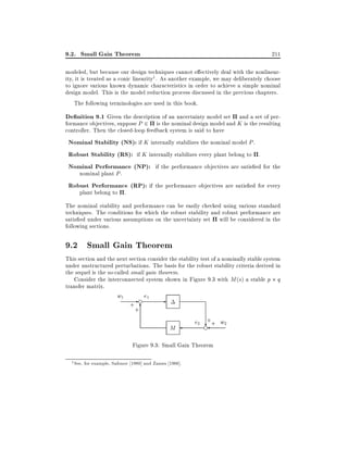 9.2. Small Gain Theorem

211

modeled, but because our design techniques cannot e ectively deal with the nonlinearity, it is treated as a conic linearity1 . As another example, we may deliberately choose
to ignore various known dynamic characteristics in order to achieve a simple nominal
design model. This is the model reduction process discussed in the previous chapters.
The following terminologies are used in this book.

De nition 9.1 Given the description of an uncertainty model set and a set of performance objectives, suppose P 2 is the nominal design model and K is the resulting
controller. Then the closed-loop feedback system is said to have

Nominal Stability (NS): if K internally stabilizes the nominal model P .
Robust Stability (RS): if K internally stabilizes every plant belong to .
Nominal Performance (NP): if the performance objectives are satis ed for the
nominal plant P .

Robust Performance (RP): if the performance objectives are satis ed for every
plant belong to .

The nominal stability and performance can be easily checked using various standard
techniques. The conditions for which the robust stability and robust performance are
satis ed under various assumptions on the uncertainty set will be considered in the
following sections.

9.2 Small Gain Theorem
This section and the next section consider the stability test of a nominally stable system
under unstructured perturbations. The basis for the robust stability criteria derived in
the sequel is the so-called small gain theorem.
Consider the interconnected system shown in Figure 9.3 with M (s) a stable p q
transfer matrix.

w1

- e e1
+ 6
+

M

+
e2 e + w2
?

Figure 9.3: Small Gain Theorem
1

See, for example, Safonov 1980] and Zames 1966].

 