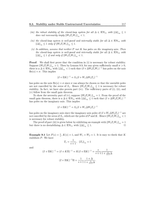 9.3. Stability under Stable Unstructured Uncertainties
(iii) the robust stability of the closed-loop system for all
does not necessarily imply kW2 To W1 k1 < 1.

217

2 RH1 with k k1

(iv) the closed-loop system is well-posed and internally stable for all
k k1 1 only if kW2 To W1 k1 1.

1

2 RH1 with

(v) In addition, assume that neither P nor K has poles on the imaginary axis. Then
the closed-loop system is well-posed and internally stable for all 2 RH1 with
k k1 1 if and only if kW2 ToW1 k1 < 1.

Proof. We shall rst prove that the condition in (i) is necessary for robust stability.
Suppose kW2 ToW1 k1 > 1. Then by Lemma 9.3, for any given su ciently small > 0,
there is a 2 RH1 with k k1 < 1 such that (I + W2 ToW1 );1 has poles on the axis
Re(s) = . This implies

(I + K );1 = So (I + W1 W2 To);1
has poles on the axis Re(s) = since can always be chosen so that the unstable poles
are not cancelled by the zeros of So . Hence kW2 To W1 k1 1 is necessary for robust
stability. In fact, we have also proven part (iv). The su ciency parts of (i), (ii), and
(v) follow from the small gain theorem.
To show the necessity part of (v), suppose kW2 ToW1 k1 = 1. From the proof of the
small gain theorem, there is a 2 RH1 with k k1 1 such that (I + W2 To W1 );1
has poles on the imaginary axis. This implies
(I + K );1 = So (I + W1 W2 To);1
has poles on the imaginary axis since the imaginary axis poles of (I + W1 W2 To);1 are
not cancelled by the zeros of So , which are the poles of P and K . Hence kW2 ToW1 k1 < 1
is necessary for robust stability.
The proof of part (iii) is given below by exhibiting an example with kW2 ToW1 k1 = 1
but there is no destabilizing 2 RH1 with k k1 1.
2

Example 9.1 Let P (s) = 1 , K (s) = 1, and W1 = W2 = 1. It is easy to check that K
s

stabilizes P . We have
and

1
To = s + 1 kTo k1 = 1

s
(I + K );1 = (I + K );1 = K (I + K );1 = s + 1
1
(I + K );1 = s + 1 1 +1 :
1 + s+1

1
1
1 + s+1

 
