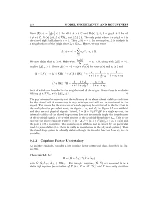 MODEL UNCERTAINTY AND ROBUSTNESS

218

1
1
Since jTo (s)j = s+1 < 1 for all 0 6= s 2 C and Re(s) 0, 1 + s+1 6= 0 for all
1
0 6= s 2 C , Re(s) 0, 2 RH1 and k k 1. The only point where 1 + s+1 = 0 in
the closed right half plane is s = 0. Then (0) = ;1. By assumption, is analytic in
a neighborhood of the origin since 2 RH1 . Hence, we can write

(s) = ;1 +

1
X
i=1

an sn ai 2 R:

(
= a1 < 0, along with (0) = ;1,
We now claim that a1 0. Otherwise, d dss)
s=0
implies k k1 > 1. Hence (s) = ;1 + a1 s + s2 g(s) for some g(s) and a1 0 and

s
(I + K );1 = (I + K );1 = K (I + K );1 = s + 1

1+

1

1
s+1

= 1 + a1 + sg
1

a sg
1
(I + K );1 = s + 1 1 +1 = 1 +1a+ + sg
1 + s+1
1
both of which are bounded in the neighborhood of the origin. Hence there is no destabilizing 2 RH1 with k k1 1.
3
The gap between the necessity and the su ciency of the above robust stability conditions
for the closed ball of uncertainty is only technique and will not be considered in the
sequel. The reason for the existence of a such gap may be attributed to the fact that in
the multiplicative perturbed case, the signals z , w, and dm in Figure 9.5 are arti cial
and they are not physical signals. Indeed, = (I + W1 W2 )P is a single system, the
internal stability of the closed-loop system does not necessarily imply the boundedness
of the arti cial signals z or w with respect to the arti cial disturbance dm . This is the
case for the above example where = (1 + )P = (a1 s + s2 g(s))=s = a1 + sg(s) and
the pole s = 0 is cancelled. This cancelation is arti cial and is caused by the particular
model representation (i.e., there is really no cancelation in the physical system.) Thus
the closed-loop system is robustly stable although the transfer function from dm to z is
unstable.

9.3.3 Coprime Factor Uncertainty

As another example, consider a left coprime factor perturbed plant described in Figure 9.6.

Theorem 9.6 Let

~
~
= (M + ~ M );1 (N + ~ N )
~ ~
~ ~
with M N ~ M , ~ N 2 RH1 . The transfer matrices (M N ) are assumed to be a
~ ;1 N ), and K internally stabilizes
~
stable left coprime factorization of P (i.e., P = M

 