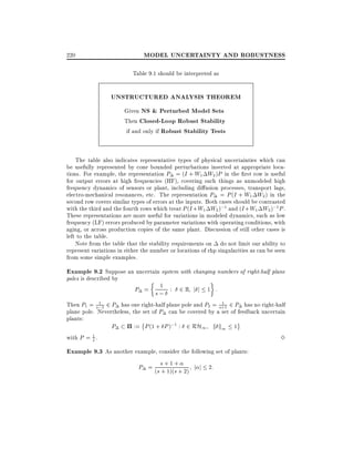 MODEL UNCERTAINTY AND ROBUSTNESS

220

Table 9.1 should be interpreted as

UNSTRUCTURED ANALYSIS THEOREM
Given NS & Perturbed Model Sets
Then Closed-Loop Robust Stability
if and only if Robust Stability Tests
The table also indicates representative types of physical uncertainties which can
be usefully represented by cone bounded perturbations inserted at appropriate locations. For example, the representation P = (I + W1 W2 )P in the rst row is useful
for output errors at high frequencies (HF), covering such things as unmodeled high
frequency dynamics of sensors or plant, including di usion processes, transport lags,
electro-mechanical resonances, etc. The representation P = P (I + W1 W2 ) in the
second row covers similar types of errors at the inputs. Both cases should be contrasted
with the third and the fourth rows which treat P (I + W1 W2 );1 and (I + W1 W2 );1 P .
These representations are more useful for variations in modeled dynamics, such as low
frequency (LF) errors produced by parameter variations with operating conditions, with
aging, or across production copies of the same plant. Discussion of still other cases is
left to the table.
Note from the table that the stability requirements on do not limit our ability to
represent variations in either the number or locations of rhp singularities as can be seen
from some simple examples.

Example 9.2 Suppose an uncertain system with changing numbers of right-half plane
poles is described by

1
P = s; : 2 R j j 1 :
1
1
Then P1 = s;1 2 P has one right-half plane pole and P2 = s+1 2 P has no right-half
plane pole. Nevertheless, the set of P can be covered by a set of feedback uncertain
plants:

with P = 1 .
s

P

:= P (1 + P );1 : 2 RH1 k k1

1

Example 9.3 As another example, consider the following set of plants:
P = (s s + 1 ++ 2) j j 2:
+ 1)(s

3

 