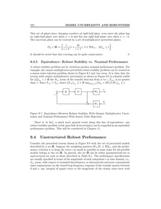 MODEL UNCERTAINTY AND ROBUSTNESS

222

This set of plants have changing numbers of right-half plane zeros since the plant has
no right-half plane zero when = 0 and has one right-half plane zero when = ;2.
The uncertain plant can be covered by a set of multiplicative perturbed plants:

P

1
:= s + 2 (1 + s 2 1 )
+

2 RH1 k k1 1 :
3

It should be noted that this covering can be quite conservative.

9.3.5 Equivalence: Robust Stability vs. Nominal Performance

A robust stability problem can be viewed as another nominal performance problem. For
example, the output multiplicative perturbed robust stability problem can be treated as
a sensor noise rejection problem shown in Figure 9.7 and vise versa. It is clear that the
system with output multiplicative uncertainty as shown in Figure 9.5 is robustly stable
for k k1 < 1 i the H1 norm of the transfer function from w to z , Tzw , is no greater
than 1. Since Tzw = Ten , hence kTzw k1 1 i supknk2 1 kek2 = kW2 ToW1 k1 1.
~
~
e

;6

- K

- P

- W2
?

e

W1

e
n
~

Figure 9.7: Equivalence Between Robust Stability With Output Multiplicative Uncertainty and Nominal Performance With Sensor Noise Rejection
There is, in fact, a much more general result along this line of equivalence: any
robust stability problem (with open ball of uncertainty) can be regarded as an equivalent
performance problem. This will be considered in Chapter 11.

9.4 Unstructured Robust Performance
Consider the perturbed system shown in Figure 9.8 with the set of perturbed models
described by a set . Suppose the weighting matrices Wd We 2 RH1 and the performance criterion is to keep the error e as small as possible in some sense for all possible
models belong to the set . In general, the set can be either parameterized set or
unstructured set such as those described in Table 9.1. The performance speci cations
are usually speci ed in terms of the magnitude of each component e in time domain, i.e.,
L1 norm, with respect to bounded disturbances, or alternatively and more conveniently
some requirements on the closed-loop frequency response of the transfer matrix between
~
d and e, say, integral of square error or the magnitude of the steady state error with

 