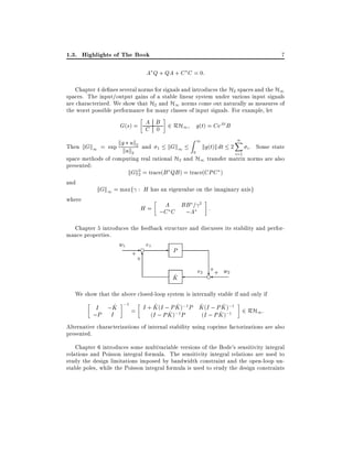 1.3. Highlights of The Book

7

A Q + QA + C C = 0:
Chapter 4 de nes several norms for signals and introduces the H2 spaces and the H1
spaces. The input/output gains of a stable linear system under various input signals
are characterized. We show that H2 and H1 norms come out naturally as measures of
the worst possible performance for many classes of input signals. For example, let

A
G(s) = C B 2 RH1
0

kg uk

g(t) = CeAt B
Z

1

n
X

kg(t)k dt 2 i . Some state
Then kGk1 = sup kuk 2 and 1 kGk1
0
2
i=1
space methods of computing real rational H2 and H1 transfer matrix norms are also
presented:
kGk2 = trace(B QB ) = trace(CPC )
2
and
kGk1 = maxf : H has an eigenvalue on the imaginary axisg
where
2
A
H = ;C C BBA=
:
;
Chapter 5 introduces the feedback structure and discusses its stability and performance properties.

w1

+

e

e1

+6

-

P
^
K

+
e2 ?+ w2
e

We show that the above closed-loop system is internally stable if and only if
^
^
^
^
^
I ;K ;1 = I + K (I ; P K );1 P K (I ; P K );1 2 RH1 :
^ );1 P
^ );1
;P I
(I ; P K
(I ; P K
Alternative characterizations of internal stability using coprime factorizations are also
presented.
Chapter 6 introduces some multivariable versions of the Bode's sensitivity integral
relations and Poisson integral formula. The sensitivity integral relations are used to
study the design limitations imposed by bandwidth constraint and the open-loop unstable poles, while the Poisson integral formula is used to study the design constraints

 