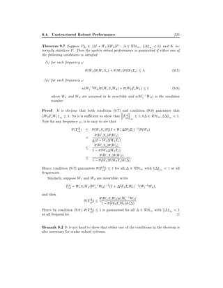9.4. Unstructured Robust Performance

225

Theorem 9.7 Suppose P 2 f(I + W1 W2)P :

2 RH1 k k1 < 1g and K internally stabilizes P . Then the system robust performance is guaranteed if either one of
the following conditions is satis ed
(i) for each frequency !

(Wd ) (We So) + (W1 ) (W2 To ) 1

(9:7)

(W1;1 Wd ) (We So Wd ) + (W2 To W1 ) 1

(9:8)

(ii) for each frequency !
where W1 and Wd are assumed to be invertible and (W1;1 Wd ) is the condition
number.

Proof. It is obvious that both condition (9.7) and condition (9.8) guarantee that
kW2 To W1 k1 1. So it is su cient to show that Ted~ 1 1 8 2 RH1 k k1 < 1.
Now for any frequency !, it is easy to see that
(Ted~)

(We So ) (I + W1 W2 To);1 ] (Wd )
S (W
= (I(WeWo ) W d ) )
+ 1 2 To
(We So) (Wd )
1 ; (W1 W2 To )
(We So) (Wd )
1 ; (W1 ) (W2 To ) ( ) :

Hence condition (9.7) guarantees (Ted ) 1 for all 2 RH1 with k k1 < 1 at all
~
frequencies.
Similarly, suppose W1 and Wd are invertible write

Ted~ = We So Wd (W1;1 Wd );1 (I + W2 ToW1 );1 (W1;1 Wd )
and then

(Ted~)

Hence by condition (9.8), (Ted )
~
at all frequencies.

(We So Wd ) (W1;1 Wd ) :
1 ; (W2 ToW1 ) ( )
1 is guaranteed for all 2 RH1 with k k1 < 1

2

Remark 9.2 It is not hard to show that either one of the conditions in the theorem is
also necessary for scalar valued systems.

 