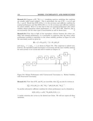 MODEL UNCERTAINTY AND ROBUSTNESS

226

Remark 9.3 Suppose (W1;1Wd)

1 (weighting matrices satisfying this condition
are usually called round weights). This is particularly the case if W1 = w1 (s)I and
Wd = wd (s)I . Recall that (We So Wd ) 1 is the necessary and su cient condition for
nominal performance and that (W2 To W1 ) 1 is the necessary and su cient condition
for robust stability. Hence it is clear that in this case nominal performance plus robust
stability almost guarantees robust performance, i.e., NP + RS RP. However, this is
not necessarily true for other types of uncertainties as will be shown later.
~

Remark 9.4 Note that in light of the equivalence relation between the robust stability and nominal performance, it is reasonable to conjecture that the above robust
performance problem is equivalent to the robust stability problem in Figure 9.4 with
the uncertainty model set given by
:= (I + Wd e We );1 (I + W1 W2 )P
and k e k1 < 1, k k1 < 1, as shown in Figure 9.9. This conjecture is indeed true
however, the equivalent model uncertainty is structured, and the exact stability analysis
for such systems is not trivial and will be studied in Chapter 11.
~

- W2 - K
6
;
e

- P

- W1

?
Wd

e

? ?
- e - e - We

Figure 9.9: Robust Performance with Unstructured Uncertainty vs. Robust Stability
with Structured Uncertainty

Remark 9.5 Note that if W1 and Wd are invertible, then Ted~ can also be written as
Ted~ = We So Wd I + (W1;1 Wd );1 W2 ToW1 (W1;1 Wd ) ;1 :

So another alternative su cient condition for robust performance can be obtained as
(We So Wd ) + (W1;1 Wd ) (W2 ToW1 ) 1:
A similar situation also occurs in the skewed case below. We will not repeat all these
variations.
~

 