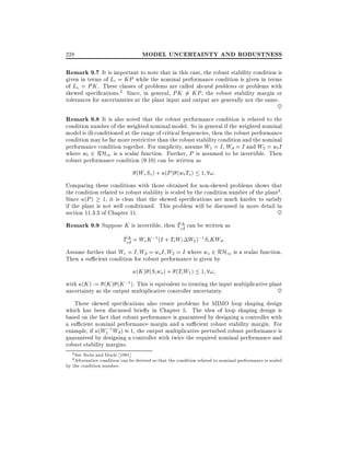 228

MODEL UNCERTAINTY AND ROBUSTNESS

Remark 9.7 It is important to note that in this case, the robust stability condition is

given in terms of Li = KP while the nominal performance condition is given in terms
of Lo = PK . These classes of problems are called skewed problems or problems with
skewed speci cations.2 Since, in general, PK 6= KP , the robust stability margin or
tolerances for uncertainties at the plant input and output are generally not the same.

~

Remark 9.8 It is also noted that the robust performance condition is related to the

condition number of the weighted nominal model. So in general if the weighted nominal
model is ill-conditioned at the range of critical frequencies, then the robust performance
condition may be far more restrictive than the robust stability condition and the nominal
performance condition together. For simplicity, assume W1 = I , Wd = I and W2 = wt I
where wt 2 RH1 is a scalar function. Further, P is assumed to be invertible. Then
robust performance condition (9.10) can be written as
(We So ) + (P ) (wt To ) 1 8!:
Comparing these conditions with those obtained for non-skewed problems shows that
the condition related to robust stability is scaled by the condition number of the plant3 .
Since (P ) 1, it is clear that the skewed speci cations are much harder to satisfy
if the plant is not well conditioned. This problem will be discussed in more detail in
section 11.3.3 of Chapter 11.
~
~
Remark 9.9 Suppose K is invertible, then T ~ can be written as
ed

~
Ted~ = We K ;1 (I + Ti W1 W2 );1 Si KWd:

Assume further that We = I Wd = ws I W2 = I where ws 2 RH1 is a scalar function.
Then a su cient condition for robust performance is given by
(K ) (Si ws ) + (Ti W1 ) 1 8!
with (K ) := (K ) (K ;1 ). This is equivalent to treating the input multiplicative plant
uncertainty as the output multiplicative controller uncertainty.
~
These skewed speci cations also create problems for MIMO loop shaping design
which has been discussed brie y in Chapter 5. The idea of loop shaping design is
based on the fact that robust performance is guaranteed by designing a controller with
a su cient nominal performance margin and a su cient robust stability margin. For
example, if (W1;1 Wd ) 1, the output multiplicative perturbed robust performance is
guaranteed by designing a controller with twice the required nominal performance and
robust stability margins.
See Stein and Doyle 1991].
Alternative condition can be derived so that the condition related to nominal performance is scaled
by the condition number.
2
3

 
