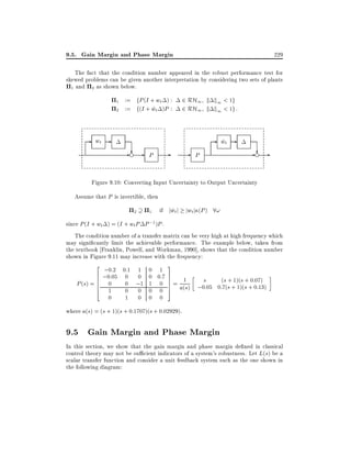 9.5. Gain Margin and Phase Margin

229

The fact that the condition number appeared in the robust performance test for
skewed problems can be given another interpretation by considering two sets of plants
1 and 2 as shown below.
1
2

- wt -

:= fP (I + wt ) :
:= f(I + wt )P :
~

2 RH1 k k1 < 1g
2 RH1 k k1 < 1g :
- wt ~

?
-e - P

-

- P

?
-e -

Figure 9.10: Converting Input Uncertainty to Output Uncertainty
Assume that P is invertible, then
2

1

if jwt j jwt j (P ) 8!
~

since P (I + wt ) = (I + wt P P ;1 )P .
The condition number of a transfer matrix can be very high at high frequency which
may signi cantly limit the achievable performance. The example below, taken from
the textbook Franklin, Powell, and Workman, 1990], shows that the condition number
shown in Figure 9.11 may increase with the frequency:
2

;0:2 0:1 1 0 1 3
6 ;0:05
0 0 0 0:7 7
6
7
s + 1)(s + 0 07)
6
0 ;1 1 0 7 = 1 ;0s:05 0:(7(s + 1)(s + :0:13)
P (s) = 6 0
7
a(s)
4
1
0 0 0 0 5
0

1

0 0 0

where a(s) = (s + 1)(s + 0:1707)(s + 0:02929).

9.5 Gain Margin and Phase Margin
In this section, we show that the gain margin and phase margin de ned in classical
control theory may not be su cient indicators of a system's robustness. Let L(s) be a
scalar transfer function and consider a unit feedback system such as the one shown in
the following diagram:

 