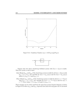 MODEL UNCERTAINTY AND ROBUSTNESS

230

10

2

condition number

10

3

10

1

0

10 -3
10

-2

10

10

-1

0

10

1

10

10

2

frequency

Figure 9.11: Condition Number (!) = (P (j!))= (P (j!))

-e
;6

- L(s)

-

Suppose that the above closed-loop feedback system with L(s) = L0 (s) is stable.
Then the system is said to have
Gain Margin kmin and kmax if the closed-loop system is stable for all L(s) = kL0(s) with
kmin < k < kmax but unstable for L(s) = kmax L0 (s) and for L(s) = kmin L0 (s)
where 0 kmin 1 and kmax 1.
Phase Margin min and max if the closed-loop system is stable for all L(s) = e;j L0 (s)
with min < < max but unstable for L(s) = e;j max L0 (s) and for L(s) =
e;j min L0(s) where ;
.
min 0 and 0
max
These margins can be easily read from the open-loop system Nyquist diagram as shown
in Figure 9.12 where kmax and kmin represent how much the loop gain can be increased

 