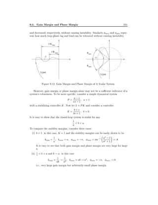 9.5. Gain Margin and Phase Margin

231

and decreased, respectively, without causing instability. Similarly max and min represent how much loop phase lag and lead can be tolerated without causing instability.
1/K min
1/K max

φ min

-1

-1
φ max

L(jω)

L(jω)

Figure 9.12: Gain Margin and Phase Margin of A Scalar System
However, gain margin or phase margin alone may not be a su cient indicator of a
system's robustness. To be more speci c, consider a simple dynamical system

a
P = as; s1 a > 1
;

with a stabilizing controller K . Now let L = PK and consider a controller
b
K = bs+ s1 b > 0:
+
It is easy to show that the closed-loop system is stable for any
1 < b < a:

a

To compute the stability margins, consider three cases:
(i) b = 1: in this case, K = 1 and the stability margins can be easily shown to be
1
;1 a2 ; 1 =: :
kmin = a kmax = a min = ;
max = sin
a2 + 1
It is easy to see that both gain margin and phase margin are very large for large
a.
1
(ii) a < b < a and b ! a: in this case
=;
!0
k = 1 ! 1 k = ab ! a2
min

ab

a2

max

min

max

i.e., very large gain margin but arbitrarily small phase margin.

 