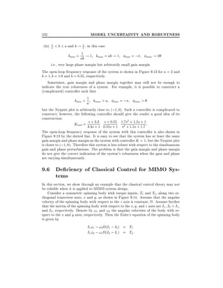 MODEL UNCERTAINTY AND ROBUSTNESS

232

1
1
(iii) a < b < a and b ! a : in this case
k = 1 ! 1 k = ab ! 1
min

max

ab

min = ;

max

!2

i.e., very large phase margin but arbitrarily small gain margin.
The open-loop frequency response of the system is shown in Figure 9.13 for a = 2 and
b = 1 b = 1:9 and b = 0:55, respectively.
Sometimes, gain margin and phase margin together may still not be enough to
indicate the true robustness of a system. For example, it is possible to construct a
(complicated) controller such that
=;
>
k < 1 k >a
min

a

max

min

max

but the Nyquist plot is arbitrarily close to (;1 0). Such a controller is complicated to
construct however, the following controller should give the reader a good idea of its
construction:
+
+ 0 55 7 2 +
+
Kbad = 3s:3s 3:31 0s:55s :+ 1 1s:2 s 1:51s:5s 1:71 :
+
+
+

The open-loop frequency response of the system with this controller is also shown in
Figure 9.13 by the dotted line. It is easy to see that the system has at least the same
gain margin and phase margin as the system with controller K = 1, but the Nyquist plot
is closer to (;1 0). Therefore this system is less robust with respect to the simultaneous
gain and phase perturbations. The problem is that the gain margin and phase margin
do not give the correct indication of the system's robustness when the gain and phase
are varying simultaneously.

9.6 De ciency of Classical Control for MIMO Systems
In this section, we show through an example that the classical control theory may not
be reliable when it is applied to MIMO system design.
Consider a symmetric spinning body with torque inputs, T1 and T2 , along two orthogonal transverse axes, x and y, as shown in Figure 9.14. Assume that the angular
velocity of the spinning body with respect to the z axis is constant, . Assume further
that the inertia of the spinning body with respect to the x y, and z axes are I1 , I2 = I1 ,
and I3 , respectively. Denote by !1 and !2 the angular velocities of the body with respect to the x and y axes, respectively. Then the Euler's equation of the spinning body
is given by

I1 !1 ; !2 (I1 ; I3 ) = T1
_
I1 !2 ; !1 (I3 ; I1 ) = T2 :
_

 