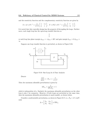 9.6. De ciency of Classical Control for MIMO Systems

235

and the sensitivity function and the complementary sensitivity function are given by
1
1
s
1
S = (I + P );1 = s + 1 a ;a
T = P (I + P );1 = s + 1 ;a a :
s
1
It is noted that this controller design has the property of decoupling the loops. Furthermore, each single loop has the open-loop transfer function as
1

s

so each loop has phase margin max = ; min = 90o and gain margin kmin = 0 kmax =
1.
Suppose one loop transfer function is perturbed, as shown in Figure 9.16.

6
z

w
y1

u1

?
e

P

u2

e

6
;

y2

e

6
;

Figure 9.16: One-Loop-At-A-Time Analysis
Denote

1
z (s)
w(s) = ;T11 = ; s + 1 :

Then the maximum allowable perturbation is given by
k k < 1 =1
1

kT11 k1

which is independent of a. Similarly the maximum allowable perturbation on the other
loop is also 1 by symmetry. However, if both loops are perturbed at the same time,
then the maximum allowable perturbation is much smaller, as shown below.
Consider a multivariable perturbation, as shown in Figure 9.17, i.e., P = (I + )P ,
with
= 11 12 2 RH1
21

22

 