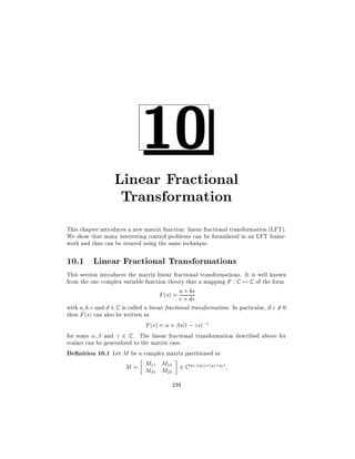 10

Linear Fractional
Transformation
This chapter introduces a new matrix function: linear fractional transformation (LFT).
We show that many interesting control problems can be formulated in an LFT framework and thus can be treated using the same technique.

10.1 Linear Fractional Transformations
This section introduces the matrix linear fractional transformations. It is well known
from the one complex variable function theory that a mapping F : C 7! C of the form
a + bs
F (s) = c + ds
with a b c and d 2 C is called a linear fractional transformation. In particular, if c 6= 0
then F (s) can also be written as
F (s) = + s(1 ; s);1
for some
and 2 C . The linear fractional transformation described above for
scalars can be generalized to the matrix case.
De nition 10.1 Let M be a complex matrix partitioned as

M = M11 M12 2 C (p1 +p2 ) (q1 +q2 )
M21 M22
239

 
