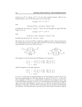 LINEAR FRACTIONAL TRANSFORMATION

240

and let ` 2 C q2 p2 and u 2 C q1 p1 be two other complex matrices. Then we can
formally de ne a lower LFT with respect to ` as the map

F`(M ) :
with

C q2

p2

7! C p1

q1

` ) = M11 + M12 ` (I ; M22 ` );1 M21
provided that the inverse (I ; M22 ` );1 exists. We can also de ne an upper LFT with
respect to u as
Fu (M ) : C q1 p1 7! C p2 q2

F` (M

with

u ) = M22 + M21 u (I ; M11 u );1 M12
provided that the inverse (I ; M11 u );1 exists.

Fu (M

The matrix M in the above LFTs is called the coe cient matrix. The motivation for
the terminologies of lower and upper LFTs should be clear from the following diagram
representations of F` (M ` ) and Fu (M u ):

z1
y1

M

-

`

w1
u1

z2

-

y2

u

M

u2

w2

The diagram on the left represents the following set of equations:

z1
y1

u1

= M w1 = M11 M12
u1
M21 M22
= ` y1

w1
u1

while the diagram on the right represents

y2
z2

u
= M w2 = M11 M12
M21 M22
2
u = u y2 :

u2
w2

It is easy to verify that the mapping de ned on the left diagram is equal to F`(M ` )
and the mapping de ned on the right diagram is equal to Fu (M u ). So from the
above diagrams, F`(M ` ) is a transformation obtained from closing the lower loop
on the left diagram similarly Fu (M u ) is a transformation obtained from closing the
upper loop on the right diagram. In most cases, we will use the general term LFT in
referring to both upper and lower LFTs and assume that the contents will distinguish
the situations. The reason for this is that one can use either of these notations to express

 