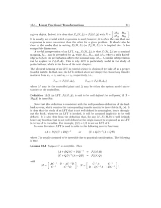10.1. Linear Fractional Transformations

241

a given object. Indeed, it is clear that Fu (N ) = F` (M ) with N = M22 M21 .
M12 M11
It is usually not crucial which expression is used however, it is often the case that one
expression is more convenient than the other for a given problem. It should also be
clear to the reader that in writing F` (M ) (or Fu (M )) it is implied that has
compatible dimensions.
A useful interpretation of an LFT, e.g., F` (M ), is that F` (M ) has a nominal
mapping, M11 , and is perturbed by , while M12 M21 , and M22 re ect a prior knowledge as to how the perturbation a ects the nominal map, M11 . A similar interpretation
can be applied to Fu (M ). This is why LFT is particularly useful in the study of
perturbations, which is the focus of the next chapter.
The physical meaning of an LFT in control science is obvious if we take M as a proper
transfer matrix. In that case, the LFTs de ned above are simply the closed-loop transfer
matrices from w1 7! z1 and w2 7! z2 , respectively, i.e.,

Tzw1 = F` (M ` )

Tzw2 = Fu (M u )

where M may be the controlled plant and
tainties or the controllers.

may be either the system model uncer-

De nition 10.2 An LFT, F`(M ), is said to be well de ned (or well-posed) if (I ;
M22 ) is invertible.

Note that this de nition is consistent with the well-posedness de nition of the feedback system, which requires the corresponding transfer matrix be invertible in Rp (s). It
is clear that the study of an LFT that is not well-de ned is meaningless, hence throughout the book, whenever an LFT is invoked, it will be assumed implicitly to be well
de ned. It is also clear from the de nition that, for any M , F` (M 0) is well de ned
hence any function that is not well de ned at the origin cannot be expressed as an LFT
in terms of its variables. For example, f ( ) = 1= is not an LFT of .
In some literature, LFT is used to refer to the following matrix functions:
(A + BQ)(C + DQ);1

or

(C + QD);1 (A + QB )

where C is usually assumed to be invertible due to practical consideration. The following
is true.
Lemma 10.1 Suppose C is invertible. Then
(A + BQ)(C + DQ);1 = F`(M Q)
(C + QD);1 (A + QB ) = F`(N Q)

with

;1
; AC ;1
M = AC;1 B ;C ;1 D D
C

C ;1
C ;1
N = B ; DCA 1 A ;DC ;1 :
;

 