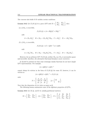 LINEAR FRACTIONAL TRANSFORMATION

242

The converse also holds if M satis es certain conditions.

Lemma 10.2 Let F`(M Q) be a given LFT with M = M11 M12 , then
M21 M22
(a) if M21 is invertible,

F` (M Q) = (A + BQ)(C + DQ);1
with
;
;
;
;
A = M11 M211 B = M12 ; M11 M211 M22 C = M211 D = ;M211 M22 :

(b) if M12 is invertible,

F` (M Q) = (C + QD);1 (A + QB )
with
;
;
;
;
A = M121 M11 B = M21 ; M22 M121 M11 C = M121 D = ;M22 M121 :

However, for an arbitrary LFT F`(M Q), neither M21 nor M12 is necessarily square
and invertible therefore, the alternative fractional formula is more restrictive.
It should be pointed out that some seemingly similar functions do not have simple
LFT representations. For example,
(A + QB )(I + QD);1
cannot always be written in the form of F` (M Q) for some M however, it can be
written as
(A + QB )(I + QD);1 = F`(N )
with
3
2

A I A
N = 4 ;B 0 ;B
D 0 D

5

= Q Q :

Note that the dimension of is twice as many as Q.
The following lemma summarizes some of the algebraic properties of LFT s.

Lemma 10.3 Let M Q, and G be suitably partitioned matrices:
M = M11 M12
M21 M22

Q = Q11 Q12
Q21 Q22

2

3

A B1 B2
G = 4 C1 D11 D12 5 :
C2 D21 D22

 