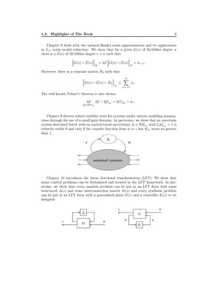 1.3. Highlights of The Book

9

Chapter 8 deals with the optimal Hankel norm approximation and its applications
in L1 norm model reduction. We show that for a given G(s) of McMillan degree n
^
there is a G(s) of McMillan degree r < n such that
^
^
G(s) ; G(s) H = inf G(s) ; G(s) H = r+1 :
Moreover, there is a constant matrix D0 such that
N
X

^
G(s) ; G(s) ; D0 1
i:
i=r+1
The well-known Nehari's theorem is also shown:
inf kG ; Qk1 = kGkH = 1 :

Q2RH;
1

Chapter 9 derives robust stability tests for systems under various modeling assumptions through the use of a small gain theorem. In particular, we show that an uncertain
system described below with an unstructured uncertainty 2 RH1 with k k1 < 1 is
robustly stable if and only if the transfer function from w to z has H1 norm no greater
than 1.
∆

z

w

nominal system

Chapter 10 introduces the linear fractional transformation (LFT). We show that
many control problems can be formulated and treated in the LFT framework. In particular, we show that every analysis problem can be put in an LFT form with some
structured (s) and some interconnection matrix M (s) and every synthesis problem
can be put in an LFT form with a generalized plant G(s) and a controller K (s) to be
designed.

z

z

M

w

y

G

-K

w
u

 