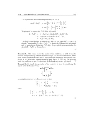 10.1. Linear Fractional Transformations

245

This expression is well-posed and proper since at s = 1

det(I ; Q11 G) = det I ; I 0 P ;1 I G
0
= det P ;1 P ; G 0
6= 0:
0 0
We also need to ensure that F` (P K ) is well-posed:
I ; P22 K = (I ; P22 Q22 ) ; P22 Q21 G(I ; Q11 G);1 Q12
= P21 Q12 + P21 Q11 G(I ; Q11 G);1 Q12
= P21 (I ; Q11 G);1 Q12 :
The above form is obtained by using the fact that PQ = I . Then det(I ;P22 K ) 6= 0
;
;
since P211 exists and Q;1 = P21 ;P22 P121P11 . Hence the LFTs are both well-posed
12
and we immediately obtain that F`(P K ) = G as required upon substituting for
K and (I ; P22 K ), as shown above.

2

Remark 10.1 This lemma shows that under certain conditions, an LFT of transfer

matrices is a bijective map between two sets of proper and real rational matrices. When
given proper transfer matrices P and G with compatible dimensions which satisfy conditions in (c), there exists a unique proper K such that G = Fl (P K ). On the other
hand, the conditions of part (c) show that the feedback systems are well-posed.
~
Remark 10.2 A simple interpretation of the result (c) is given by considering the
signals in the feedback systems,

z

y

P

- K

w

u

assuming this structure is well-posed. And we have

z
y

hence

= P w
u

u = Ky
) z = F` (P K )w = Gw
w
u

z
= P ;1 y

z = Gw

) u = Fu (P ;1 G)y or K = Fu (P ;1 G):

~

 