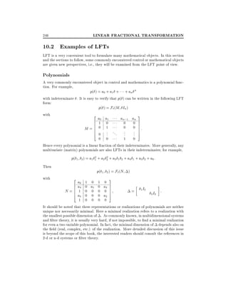 LINEAR FRACTIONAL TRANSFORMATION

246

10.2 Examples of LFTs
LFT is a very convenient tool to formulate many mathematical objects. In this section
and the sections to follow, some commonly encountered control or mathematical objects
are given new perspectives, i.e., they will be examined from the LFT point of view.

Polynomials

A very commonly encountered object in control and mathematics is a polynomial function. For example,
p( ) = a0 + a1 + + an n
with indeterminate . It is easy to verify that p( ) can be written in the following LFT
form:
p( ) = F`(M In )
with
3
2

a0 a1

an;1 an

1 0
0 0 7
7
0 0 7:
M= 0 1
7
. .
.
.. 7
0 .. . . ..
. 5
1 0
0 0
Hence every polynomial is a linear fraction of their indeterminates. More generally, any
multivariate (matrix) polynomials are also LFTs in their indeterminates for example,
6
6
6
6
6
4

p(
Then
with

2
2
1 2 ) = a1 1 + a2 2 + a3 1 2 + a4 1 + a5 2 + a6 :

p(
2
6
6
6
6
4

1 2 ) = F` (N

a6 1 0 1 0
a4 0 a1 0 a3

)

3
7
7

N= 1 0 0 0 0 7
= 1 I2 I :
7
2 2
a5 0 0 0 a2 5
1 0 0 0 0
It should be noted that these representations or realizations of polynomials are neither
unique nor necessarily minimal. Here a minimal realization refers to a realization with
the smallest possible dimension of . As commonly known, in multidimensional systems
and lter theory, it is usually very hard, if not impossible, to nd a minimal realization
for even a two variable polynomial. In fact, the minimal dimension of depends also on
the eld (real, complex, etc.) of the realization. More detailed discussion of this issue
is beyond the scope of this book, the interested readers should consult the references in
2-d or n-d systems or lter theory.

 