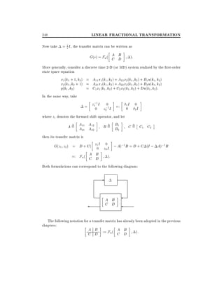 LINEAR FRACTIONAL TRANSFORMATION

248
Now take

= 1 I , the transfer matrix can be written as
s

A B
G(s) = Fu ( C D

):

More generally, consider a discrete time 2-D (or MD) system realized by the rst-order
state space equation

x1 (k1 + 1 k2 ) = A11 x1 (k1 k2 ) + A12 x2 (k1 k2 ) + B1 u(k1 k2 )
x2 (k1 k2 + 1) = A21 x1 (k1 k2 ) + A22 x2 (k1 k2 ) + B2 u(k1 k2 )
y(k1 k2 )
= C1 x1 (k1 k2 ) + C2 x2 (k1 k2 ) + Du(k1 k2 ):
In the same way, take
;1
0
= z10 I z ;1I
2

=:

1I

0

0

2I

where zi denotes the forward shift operator, and let

A = A11 A12
A21 A22

B = B1
B2

C = C1 C2

then its transfer matrix is

G(z1 z2 ) = D + C (
A
=: Fu ( C

z1 I
0

B
D

0
;1
;1
z2 I ; A) B = D + C (I ; A) B
):

Both formulations can correspond to the following diagram:

-

A B
C D
The following notation for a transfer matrix has already been adopted in the previous
chapters:
A B
A B
):
C D := Fu ( C D

 