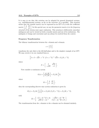 10.2. Examples of LFTs

249

It is easy to see that this notation can be adopted for general dynamical systems,
e.g., multidimensional systems, as far as the structure is speci ed. This notation
means that the transfer matrix can be expressed as an LFT of with the coe cient
A B
matrix C D . In this special case, we say the parameter matrix is the frequency
structure of the system state space realization. This notation is deliberately somewhat
ambiguous and can be viewed as both a transfer matrix and one of its realizations. The
ambiguity is benign and convenient and can always be resolved from the context.

Frequency Transformation
The bilinear transformation between the z -domain and s-domain
z+1
s= z;1
transforms the unit disk to the left-half plane and is the simplest example of an LFT.
We may rewrite it in our standard form as
1 I = I ; p2I z ;1I (I + z ;1I );1 p2I = F (N z ;1I )
u
s

where

p
I
p
N = ; 2I ;2II :

Now consider a continuous system

A B
G(s) = C D = Fu (M 1 I )
s
where

A B
M= C D

then the corresponding discrete time system realization is given by

z;1
~
~
G(z ) = Fu (M z + 1 I ) = Fu (M Fu (N z ;1 I )) = Fu (M z ;1 I )
with

p

I ; ;1 I
; 2(
);1
~
M = ;(p2CAI) ; (A)+1A) C (I ; I ; AB +B :
;
;1
(
A)
D
The transformation from the z -domain to the s-domain can be obtained similarly.

 