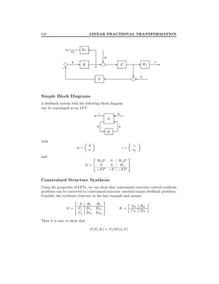 LINEAR FRACTIONAL TRANSFORMATION

250

W1

uf
i

;6

y K

u

d
?
-i

- P

- W2

v-

? n

F

i

Simple Block Diagrams

A feedback system with the following block diagram
can be rearranged as an LFT:

z

y
with

w=

and

w

G

u

- K

d
n

v
uf

z=
2

W2 P
W1
G=4 0
;FP ;F ;FP
W2 P

0
0

3
5

:

Constrained Structure Synthesis

Using the properties of LFTs, we can show that constrained structure control synthesis
problems can be converted to constrained structure constant output feedback problems.
Consider the synthesis structure in the last example and assume
2

A B1 B2
G = 4 C1 D11 D12
C2 D21 D22

3
5

B
K = AK DK :
CK K

Then it is easy to show that

F`(G K ) = F` (M (s) F )

 