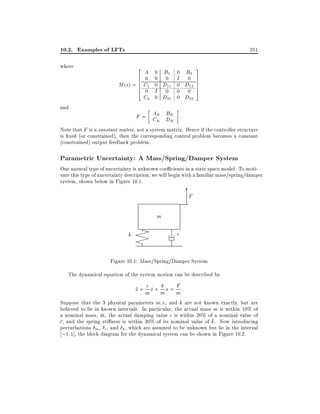 10.2. Examples of LFTs
where

and

251
2

A 0 B1 0 B2
6 0 0
0 I 0
6
M (s) = 6 C1 0 D11 0 D12
6
4 0 I
0 0 0
C2 0 D21 0 D22

3
7
7
7
7
5

B
F = AK DK :
CK K

Note that F is a constant matrix, not a system matrix. Hence if the controller structure
is xed (or constrained), then the corresponding control problem becomes a constant
(constrained) output feedback problem.

Parametric Uncertainty: A Mass/Spring/Damper System

One natural type of uncertainty is unknown coe cients in a state space model. To motivate this type of uncertainty description, we will begin with a familiar mass/spring/damper
system, shown below in Figure 10.1.

6
F
m

X
X
k XX
X
X
X

c

Figure 10.1: Mass/Spring/Damper System
The dynamical equation of the system motion can be described by

F
c_ k
x + mx + mx = m:
Suppose that the 3 physical parameters m c, and k are not known exactly, but are
believed to lie in known intervals. In particular, the actual mass m is within 10% of
a nominal mass, m, the actual damping value c is within 20% of a nominal value of
c, and the spring sti ness is within 30% of its nominal value of k. Now introducing
perturbations m , c, and k , which are assumed to be unknown but lie in the interval
;1 1], the block diagram for the dynamical system can be shown in Figure 10.2.

 