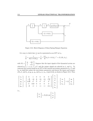 LINEAR FRACTIONAL TRANSFORMATION

252

x

x
_

1

s

1

s

-

x

1
m(1+0:1 m )

F

d

6
;

-d
6
+

c(1 + 0:2 c )

k(1 + 0:3 k )

Figure 10.2: Block Diagram of Mass/Spring/Damper Equation
1
It is easy to check that m can be represented as an LFT in m :
1
1
1 0:1
;1
m = m(1 + 0:1 m) = m ; m m (1 + 0:1 m) = F` (M1 m ) :
"

#

:
; 0m1 . Suppose that the input signals of the dynamical system are
1 ;0:1
1

m

with M1 =
selected as x1 = x x2 = x F , and the output signals are selected as x1 and x2 . To
_
_
_
represent the system model as an LFT of the natural uncertainty parameters m c and
k , we shall rst isolate the uncertainty parameters and denote the inputs and outputs
of k c and m as yk yc ym and uk uc um, respectively, as shown in Figure 10.3. Then
2
6
6
6
6
6
6
4

i.e.,

x1
_
x2
_
yk
yc
ym

3

2

7
7
7
7
7
7
5

6
6
6
6
6
6
4

=

0

k
;m

1

c
;m

0
1

m

0:3k 0 0
0 0:2c 0
;k ;c 1

"

0

;1

m

0
0
;1

x1
_
x2
_

#

0

;1

m

0

3

2
6

6
; 0:1 7 6
7

m

0
0
0
0
;1 ;0:1

76
76
76
76
56
6
4

2

x1
6
= F` (M ) 4 x2
F

x1
x2
F
uk
uc
um
3
7
5

3
7
7
7
7
7
7
7
7
7
5

2
6
4

uk
uc
um

3
7
5

2

=

6
4

yk
yc
ym

3
7
5

 