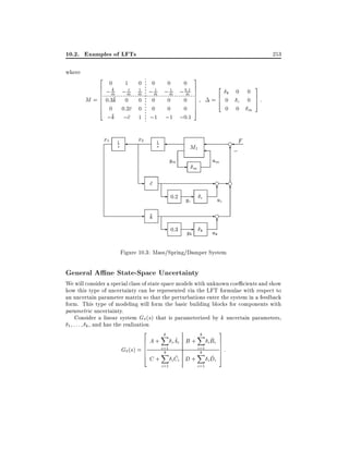 10.2. Examples of LFTs
where

2
6
6
6
6
6
6
4

0

1

k
c
;m ;m

M = 0:3k

253
0

0

0
0
;1

x2

1

s

3

0

1
1
:
; m ; m ; 0m1

1

m

0 0
0 0:2c 0
;k ;c 1

x1

0

0
0
0
0
;1 ;0:1

1

2

7
7
7
7
7
7
5

=6 0
4
0

ym

-

- c
- k

- 0:3

0

6
;

um

m

- 0:2 yc

c

e

M1

s

0

k

c

yk k

0
0

3
7
5

:

m

F

-e -e
6 6
uc
-e
6
uk

Figure 10.3: Mass/Spring/Damper System

General A ne State-Space Uncertainty

We will consider a special class of state space models with unknown coe cients and show
how this type of uncertainty can be represented via the LFT formulae with respect to
an uncertain parameter matrix so that the perturbations enter the system in a feedback
form. This type of modeling will form the basic building blocks for components with
parametric uncertainty.
Consider a linear system G (s) that is parameterized by k uncertain parameters,
1 : : : k , and has the realization
2

G (s)

6
6
=6
6
4

A+
C+

k
X

i=1
k
X
i=1

^
i Ai B +
^
i Ci D +

k
X

i=1
k
X
i=1

^
i Bi
^
i Di

3
7
7
7
7
5

:

 