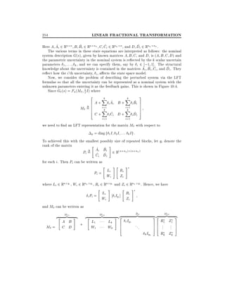 LINEAR FRACTIONAL TRANSFORMATION

254

^
^
^
^
Here A Ai 2 Rn n B Bi 2 Rn nu C Ci 2 Rny n , and D Di 2 Rny nu .
The various terms in these state equations are interpreted as follows: the nominal
system description G(s), given by known matrices A B C and D, is (A B C D) and
the parametric uncertainty in the nominal system is re ected by the k scalar uncertain
parameters 1 : : : k , and we can specify them, say by i 2 ;1 1]. The structural
^ ^ ^
^
knowledge about the uncertainty is contained in the matrices Ai Bi Ci , and Di . They
re ect how the i'th uncertainty, i , a ects the state space model.
Now, we consider the problem of describing the perturbed system via the LFT
formulae so that all the uncertainty can be represented as a nominal system with the
unknown parameters entering it as the feedback gains. This is shown in Figure 10.4.
Since G (s) = Fu (M 1 I ) where
s
2

M

6
6
=6
6
4

A+
C+

k
X
i=1
k
X
i=1

^
i Ai B +
^
i Ci

D+

k
X
i=1
k
X
i=1

3

^
i Bi

7
7
7
7
5

^
i Di

we need to nd an LFT representation for the matrix M with respect to
p = diag f 1 I 2 I

: : : kIg :

To achieved this with the smallest possibly size of repeated blocks, let qi denote the
rank of the matrix
"
#
^ ^
Ai Bi 2 R( n+ny ) (n+nu )
Pi = ^ ^

Ci Di

for each i. Then Pi can be written as

"

Pi = Li
Wi

#"

Ri
Zi

#

where Li 2 Rn qi , Wi 2 Rny qi , Ri 2 Rn qi and Zi 2 Rnu qi . Hence, we have
"

Li
i Pi =
Wi

#

"

Ri
i Iqi ]
Zi

#

and M can be written as
z"

M =

M11
}|

A B
C D

#{

z"

+

M12

L1
W1

}|

Lk
Wk

z
#{ 2
6
6
4

p

1 Iq1

}|

{2
3z

...

76
76
54

k Iqk

M21
}|

R1 Z1
..
.

..
.

Rk Zk

{
3
7
7
5

 