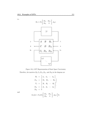 10.2. Examples of LFTs
i.e.

255
"

M = F`( M11 M12
M21 0

-

#

p ):

1I

s

A B B2
C D D12
C2 D21 D22

x
_
y
y2

1I

-

...

x
u
u2

kI

Figure 10.4: LFT Representation of State Space Uncertainty
Therefore, the matrices B2 C2 D12 D21 , and D22 in the diagram are

B2 =
D12 =

h

L1 L2

Lk

i

W1 W2

Wk

R1 R2

Rk

D21 = Z1 Z2
D22 = 0

Zk

C2 =

and

h

h
h

"

G ( ) = Fu (F`( M11 M12
M21 0

i
i

i

#

p)

1 I ):

s

 