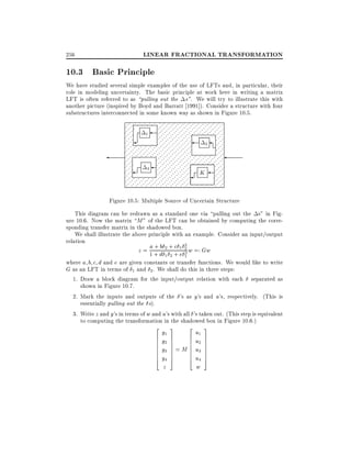 256

LINEAR FRACTIONAL TRANSFORMATION

10.3 Basic Principle
We have studied several simple examples of the use of LFTs and, in particular, their
role in modeling uncertainty. The basic principle at work here in writing a matrix
LFT is often referred to as pulling out the s". We will try to illustrate this with
another picture (inspired by Boyd and Barratt 1991]). Consider a structure with four
substructures interconnected in some known way as shown in Figure 10.5.
. . . . . . . . . . . . . . . . . . . .
.......... . . . . ....................................................................
.... .
............................ .. .. .. .. .... . ..
1
.....
. .
. . ..
. . . . . . . . . ....................................
2 .... . .
. . . .... ...... ............ ..... ... .......
. .
.... ...... ............ ..... ... ... ....... . . . . .........
..... . .
.................................................................
.... .
. .. . . . . .. . .
... ...
.....
3 ... ............. ........
... .. K ..........
.
... .
.
.... .. .. ... .. ....................................
. . .
........................................ . . . . . ...........
. . . . . . . . . . . . . . . . . . . .
Figure 10.5: Multiple Source of Uncertain Structure
This diagram can be redrawn as a standard one via pulling out the s" in Figure 10.6. Now the matrix M " of the LFT can be obtained by computing the corresponding transfer matrix in the shadowed box.
We shall illustrate the above principle with an example. Consider an input/output
relation
a+b c 2
z = 1 + d 2 + + 1 2 w =: Gw
e2
1 2

1

where a b c d and e are given constants or transfer functions. We would like to write
G as an LFT in terms of 1 and 2 . We shall do this in three steps:
1. Draw a block diagram for the input/output relation with each separated as
shown in Figure 10.7.
2. Mark the inputs and outputs of the 's as y's and u's, respectively. (This is
essentially pulling out the s).
3. Write z and y's in terms of w and u's with all 's taken out. (This step is equivalent
to computing the transformation in the shadowed box in Figure 10.6.)
2
6
6
6
6
6
6
4

y1
y2
y3
y4
z

3

2

u1
7
6
7
6 u2
7
6
7 = M 6 u3
7
6
7
6
5
4 u4
w

3
7
7
7
7
7
7
5

 