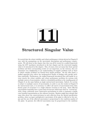 11

Structured Singular Value
It is noted that the robust stability and robust performance criteria derived in Chapter 9
vary with the assumptions on the uncertainty descriptions and performance requirements. We will show in this chapter that they can all be treated in a uni ed framework
using the LFT machinery introduced in the last chapter and the structured singular
value to be introduced in this chapter. This, of course, does not mean that those special
problems and their corresponding results are not important on the contrary, they are
sometimes very enlightening to our understanding of complex problems such as those
in which complex problems are formed from simple problems. On the other hand, a
uni ed approach may relieve the mathematical burden of dealing with speci c problems repeatedly. Furthermore, the uni ed framework introduced here will enable us to
treat exactly the robust stability and robust performance problems for systems with
multiple sources of uncertainties, which is a formidable problem in the standing point of
Chapter 9, in the same fashion as single unstructured uncertainty. Indeed, if a system
is subject to multiple sources of uncertainties, in order to use the results in Chapter 9
for unstructured cases, it is necessary to re ect all sources of uncertainties from their
known point of occurrence to a single reference location in the loop. Such re ected
uncertainties invariably have a great deal of structure which must then be covered up"
with a large, arbitrarily more conservative perturbation in order to maintain a simple
cone bounded representation at the reference location. Readers might have already had
some idea about the conservativeness in such re ection from the skewed speci cation
problem, where an input multiplicative uncertainty of the plant is re ected at the output and the size of the re ected uncertainty is proportional to the condition number of
the plant. In general, the re ected uncertainty may be proportional to the condition
261

 