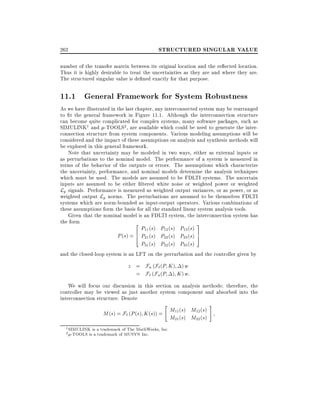 262

STRUCTURED SINGULAR VALUE

number of the transfer matrix between its original location and the re ected location.
Thus it is highly desirable to treat the uncertainties as they are and where they are.
The structured singular value is de ned exactly for that purpose.

11.1 General Framework for System Robustness
As we have illustrated in the last chapter, any interconnected system may be rearranged
to t the general framework in Figure 11.1. Although the interconnection structure
can become quite complicated for complex systems, many software packages, such as
SIMULINK1 and -TOOLS2, are available which could be used to generate the interconnection structure from system components. Various modeling assumptions will be
considered and the impact of these assumptions on analysis and synthesis methods will
be explored in this general framework.
Note that uncertainty may be modeled in two ways, either as external inputs or
as perturbations to the nominal model. The performance of a system is measured in
terms of the behavior of the outputs or errors. The assumptions which characterize
the uncertainty, performance, and nominal models determine the analysis techniques
which must be used. The models are assumed to be FDLTI systems. The uncertain
inputs are assumed to be either ltered white noise or weighted power or weighted
Lp signals. Performance is measured as weighted output variances, or as power, or as
weighted output Lp norms. The perturbations are assumed to be themselves FDLTI
systems which are norm-bounded as input-output operators. Various combinations of
these assumptions form the basis for all the standard linear system analysis tools.
Given that the nominal model is an FDLTI system, the interconnection system has
the form
2
3
P11 (s) P12 (s) P13 (s)
P (s) = 6 P21 (s) P22 (s) P23 (s) 7
4
5
P31 (s) P32 (s) P33 (s)
and the closed-loop system is an LFT on the perturbation and the controller given by

z = Fu (F` (P K ) ) w
= F` (Fu (P ) K ) w:
We will focus our discussion in this section on analysis methods therefore, the
controller may be viewed as just another system component and absorbed into the
interconnection structure. Denote
"

M (s) = F` (P (s) K (s)) = M11(s) M12 (s)
M21(s) M22 (s)
1
2

SIMULINK is a trademark of The MathWorks, Inc.
-TOOLS is a trademark of MUSYN Inc.

#

 