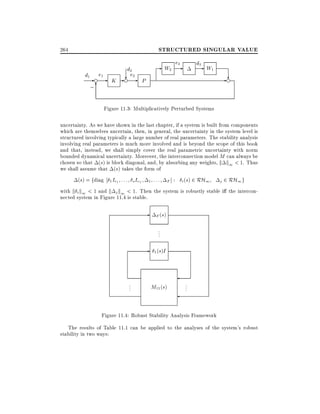 STRUCTURED SINGULAR VALUE

264

d2
d1 e1
?e-e - K -e 2 P
;6

e
- W2 3
-

d3
- W1

?
-e

Figure 11.3: Multiplicatively Perturbed Systems
uncertainty. As we have shown in the last chapter, if a system is built from components
which are themselves uncertain, then, in general, the uncertainty in the system level is
structured involving typically a large number of real parameters. The stability analysis
involving real parameters is much more involved and is beyond the scope of this book
and that, instead, we shall simply cover the real parametric uncertainty with norm
bounded dynamical uncertainty. Moreover, the interconnection model M can always be
chosen so that (s) is block diagonal, and, by absorbing any weights, k k1 < 1. Thus
we shall assume that (s) takes the form of
(s) = fdiag

: : : s IrS 1 : : : F ] : i (s) 2 RH1 j 2 RH1 g
with k i k1 < 1 and k j k1 < 1. Then the system is robustly stable i the intercon1 Ir1

nected system in Figure 11.4 is stable.

-

F (s)

..
.

- 1 (s)I

..
.

M11 (s)

..
.

Figure 11.4: Robust Stability Analysis Framework
The results of Table 11.1 can be applied to the analyses of the system's robust
stability in two ways:

 