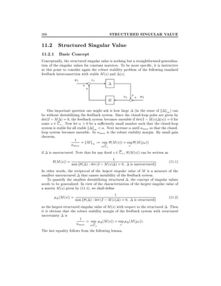 STRUCTURED SINGULAR VALUE

266

11.2 Structured Singular Value
11.2.1 Basic Concept

Conceptually, the structured singular value is nothing but a straightforward generalization of the singular values for constant matrices. To be more speci c, it is instructive
at this point to consider again the robust stability problem of the following standard
feedback interconnection with stable M (s) and (s).

w1

- e e1

+ 6
+

+
e2 e + w2
?

M

One important question one might ask is how large (in the sense of k k1 ) can
be without destabilizing the feedback system. Since the closed-loop poles are given by
det(I ; M ) = 0, the feedback system becomes unstable if det(I ; M (s) (s)) = 0 for
some s 2 C + . Now let > 0 be a su ciently small number such that the closed-loop
system is stable for all stable k k1 < . Next increase until max so that the closedloop system becomes unstable. So max is the robust stability margin. By small gain
theorem,
1 = kM k := sup (M (s)) = sup (M (j!))
1
max

!

s2C +

is unstructured. Note that for any xed s 2 C + , (M (s)) can be written as
(M (s)) = min f ( ) : det (I ; M (s) 1 ) = 0 is unstructuredg :
(11:1)
In other words, the reciprocal of the largest singular value of M is a measure of the
smallest unstructured that causes instability of the feedback system.
To quantify the smallest destabilizing structured , the concept of singular values
needs to be generalized. In view of the characterization of the largest singular value of
a matrix M (s) given by (11.1), we shall de ne
(11:2)
(M (s)) = min f ( ) : det (I ; M (s1 ) = 0 is structuredg
)
as the largest structured singular value of M (s) with respect to the structured . Then
it is obvious that the robust stability margin of the feedback system with structured
uncertainty is
1 = sup (M (s)) = sup (M (j!)):
if

max

s2C +

!

The last equality follows from the following lemma.

 