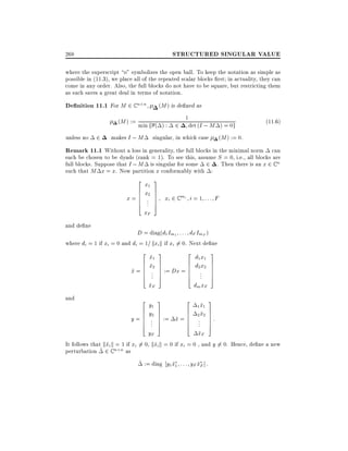 STRUCTURED SINGULAR VALUE

268

where the superscript o" symbolizes the open ball. To keep the notation as simple as
possible in (11.3), we place all of the repeated scalar blocks rst in actuality, they can
come in any order. Also, the full blocks do not have to be square, but restricting them
as such saves a great deal in terms of notation.

De nition 11.1 For M 2 C n

n

(M ) is de ned as

(M ) := min f ( ) :

2

1

det (I ; M ) = 0g

(11:6)

2 makes I ; M singular, in which case (M ) := 0.
Remark 11.1 Without a loss in generality, the full blocks in the minimal norm can
unless no

each be chosen to be dyads (rank = 1). To see this, assume S = 0, i.e., all blocks are
full blocks. Suppose that I ; M is singular for some 2 . Then there is an x 2 C n
such that M x = x. Now partition x conformably with :
2
6
6
4

3

x1
x2
.

7
7
7
7
5

x = 6 ..
6

xF

xi 2 C mi i = 1 : : : F

and de ne

D = diag(d1 Im1 : : : dF ImF )
where di = 1 if xi = 0 and di = 1= kxi k if xi 6= 0. Next de ne
2
6
6

x1
~
x2
~

x = 6 ..
~ 6
4

and

.
xF
~

2
6
6

y1
y2

4

.

y = 6 ..
6

3

2

7
7
7
7
5

:= Dx = 6
6

3

2

7
7
7
7
5

:= x = 6
~ 6

6
6
4

6
6

d1 x1
d2 x2
..
.

dm xF

3
7
7
7
7
5

3

~
1 x1
~ 7
2 x2 7
7

.. 7 :
. 5
yF
xF
~
It follows that kxi k = 1 if xi 6= 0, kxi k = 0 if xi = 0 , and y 6= 0. Hence, de ne a new
~
~
perturbation ~ 2 C n n as
~ := diag y1 x1 : : : yF xF ] :
~
~
4

 