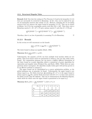 11.2. Structured Singular Value

271

Remark 11.2 Note that the scaling set D in Theorem 11.3 and in the inequality (11.14)
does not necessarily be restricted to Hermitian. In fact, they can be replaced by any
set of nonsingular matrices that satisfy (11.12). However, enlarging the set of scaling
matrices does not improve the upper bound in inequality (11.14). This can be shown
as follows: Let D be any nonsingular matrix such that D = D. Then there exist a
Hermitian matrix 0 < R = R 2 D and a unitary matrix U such that D = UR and
inf
D

;

DMD;1 = inf
D

;

;

URMR;1U = R2D RMR;1 :
inf

Therefore, there is no loss of generality in assuming D to be Hermitian.

~

11.2.3 Bounds

In this section we will concentrate on the bounds
max (UM )
U 2U

(M )

inf

D2D

;

DMD;1 :

The lower bound is always an equality Doyle, 1982].

Theorem 11.4 max (MU ) = (M ).
U 2U
Unfortunately, the quantity (UM ) can have multiple local maxima which are not
global. Thus local search cannot be guaranteed to obtain , but can only yield a lower
bound. For computation purposes one can derive a slightly di erent formulation of
the lower bound as a power algorithm which is reminiscent of power algorithms for
eigenvalues and singular values Packard, Fan, and Doyle, 1988]). While there are open
questions about convergence, the algorithm usually works quite well and has proven to
be an e ective method to compute .
The upper bound can be reformulated as a convex optimization problem, so the
global minimum can, in principle, be found. Unfortunately, the upper bound is not
always equal to . For block structures satisfying 2S + F 3, the upper bound is
always equal to (M ), and for block structures with 2S + F > 3, there exist matrices
for which is less than the in mum. This can be summarized in the following diagram,
which shows for which cases the upper bound is guaranteed to be equal to .

Theorem 11.5 (M ) = D2D (DMD;1) if 2S + F 3
inf
S=
0
1
2

F=

0
yes
no

1

2

3

4

yes yes yes no
yes no no no
no no no no

 